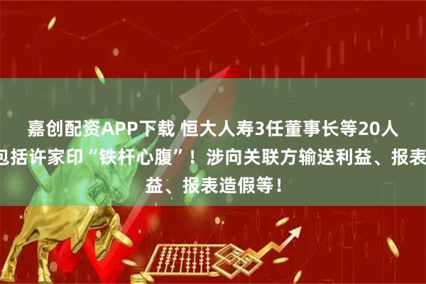 嘉创配资APP下载 恒大人寿3任董事长等20人被罚，包括许家印“铁杆心腹”！涉向关联方输送利益、报表造假等！