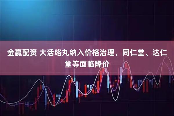 金赢配资 大活络丸纳入价格治理，同仁堂、达仁堂等面临降价