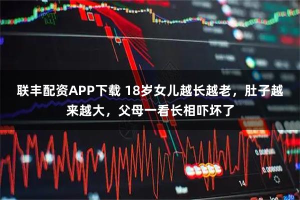 联丰配资APP下载 18岁女儿越长越老，肚子越来越大，父母一看长相吓坏了