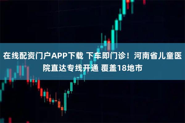 在线配资门户APP下载 下车即门诊！河南省儿童医院直达专线开通 覆盖18地市