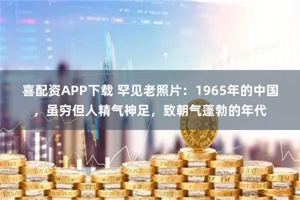 喜配资APP下载 罕见老照片：1965年的中国，虽穷但人精气神足，致朝气蓬勃的年代