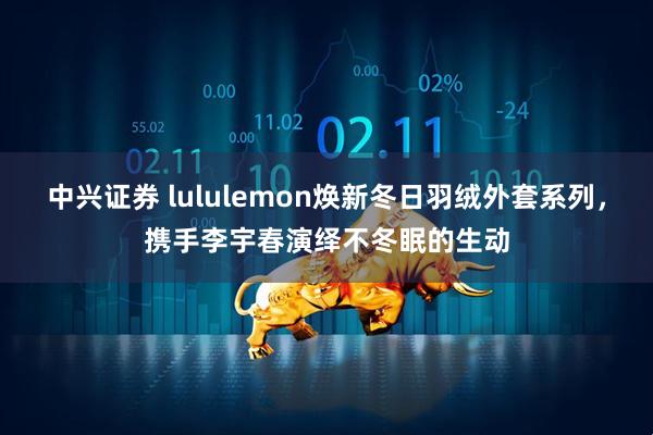 中兴证券 lululemon焕新冬日羽绒外套系列，携手李宇春演绎不冬眠的生动