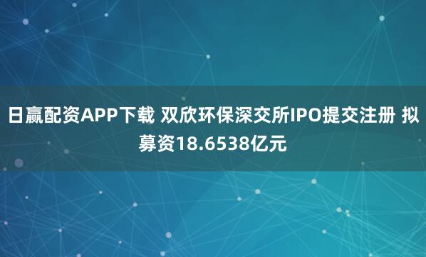 日赢配资APP下载 双欣环保深交所IPO提交注册 拟募资18.6538亿元