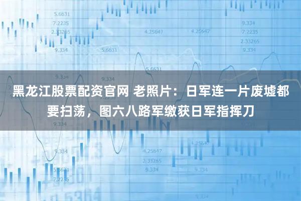 黑龙江股票配资官网 老照片：日军连一片废墟都要扫荡，图六八路军缴获日军指挥刀