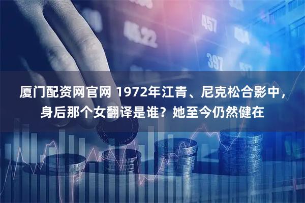 厦门配资网官网 1972年江青、尼克松合影中，身后那个女翻译是谁？她至今仍然健在