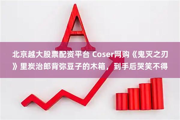 北京越大股票配资平台 Coser网购《鬼灭之刃》里炭治郎背弥豆子的木箱，到手后哭笑不得