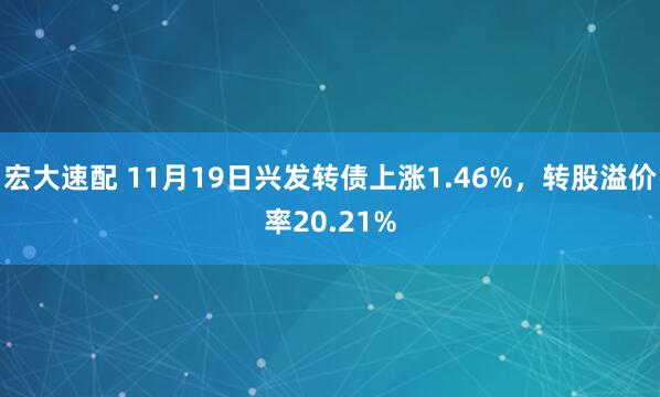 宏大速配 11月19日兴发转债上涨1.46%，转股溢价率20.21%