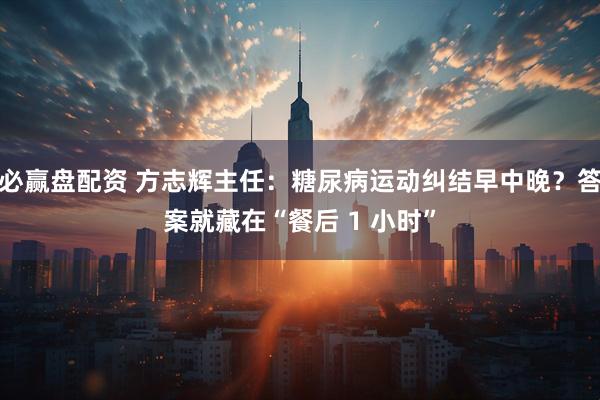 必赢盘配资 方志辉主任：糖尿病运动纠结早中晚？答案就藏在“餐后 1 小时”