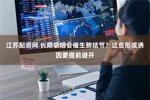 江苏配资网 长期吸烟会催生肺结节？这些形成诱因要提前避开