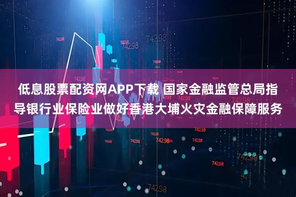 低息股票配资网APP下载 国家金融监管总局指导银行业保险业做好香港大埔火灾金融保障服务