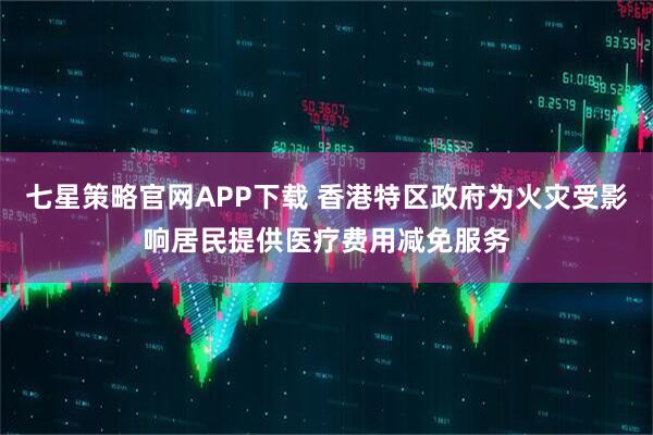 七星策略官网APP下载 香港特区政府为火灾受影响居民提供医疗费用减免服务