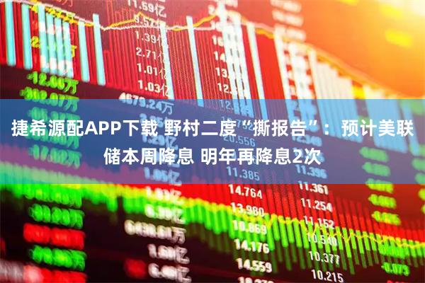 捷希源配APP下载 野村二度“撕报告”：预计美联储本周降息 明年再降息2次