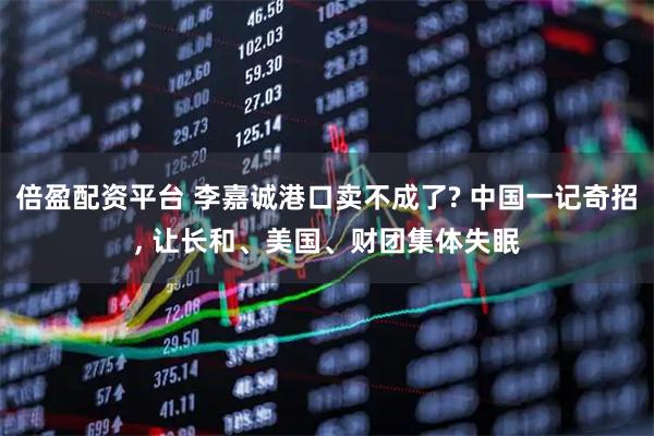 倍盈配资平台 李嘉诚港口卖不成了? 中国一记奇招, 让长和、美国、财团集体失眠