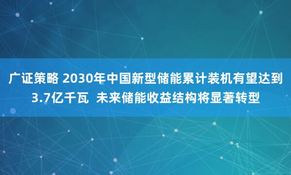 广证策略 2030年中国新型储能累计装机有望达到3.7亿千瓦  未来储能收益结构将显著转型