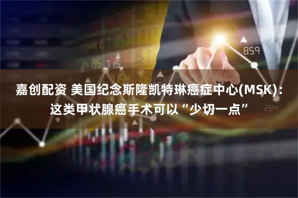 嘉创配资 美国纪念斯隆凯特琳癌症中心(MSK)：这类甲状腺癌手术可以“少切一点”
