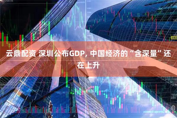 云鼎配资 深圳公布GDP, 中国经济的“含深量”还在上升