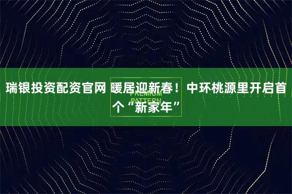 瑞银投资配资官网 暖居迎新春！中环桃源里开启首个“新家年”