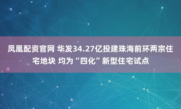 凤凰配资官网 华发34.27亿投建珠海前环两宗住宅地块 均为“四化”新型住宅试点
