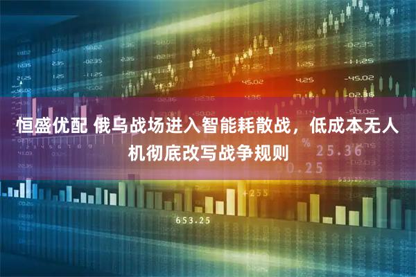 恒盛优配 俄乌战场进入智能耗散战，低成本无人机彻底改写战争规则