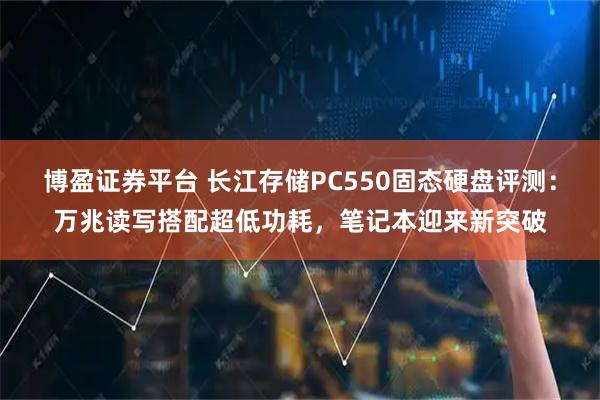 博盈证券平台 长江存储PC550固态硬盘评测：万兆读写搭配超低功耗，笔记本迎来新突破