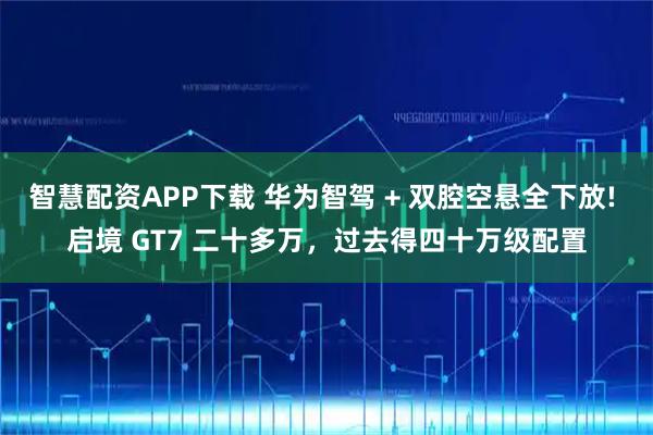 智慧配资APP下载 华为智驾 + 双腔空悬全下放! 启境 GT7 二十多万，过去得四十万级配置