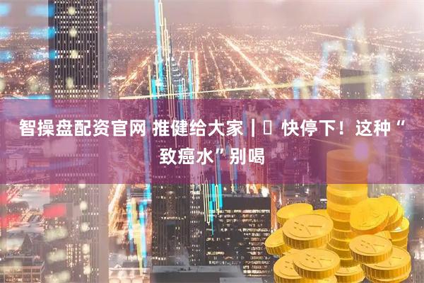 智操盘配资官网 推健给大家｜​快停下！这种“致癌水”别喝